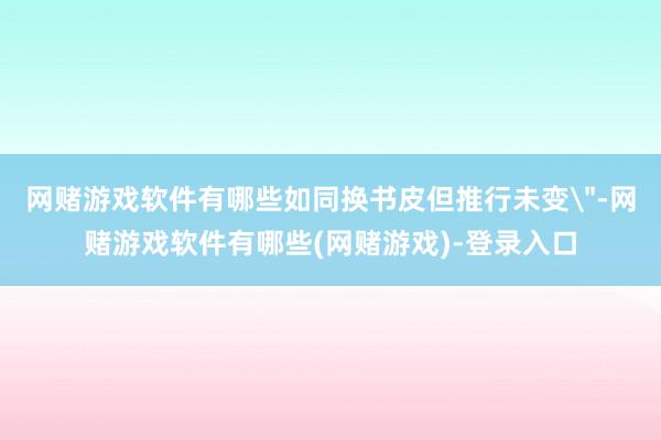 网赌游戏软件有哪些如同换书皮但推行未变＂-网赌游戏软件有哪些(网赌游戏)-登录入口