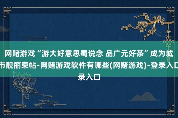 网赌游戏“游大好意思蜀说念 品广元好茶”成为城市靓丽柬帖-网赌游戏软件有哪些(网赌游戏)-登录入口