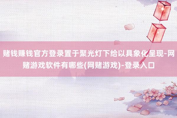 赌钱赚钱官方登录置于聚光灯下给以具象化呈现-网赌游戏软件有哪些(网赌游戏)-登录入口