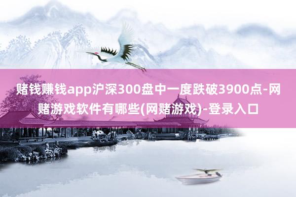 赌钱赚钱app沪深300盘中一度跌破3900点-网赌游戏软件有哪些(网赌游戏)-登录入口