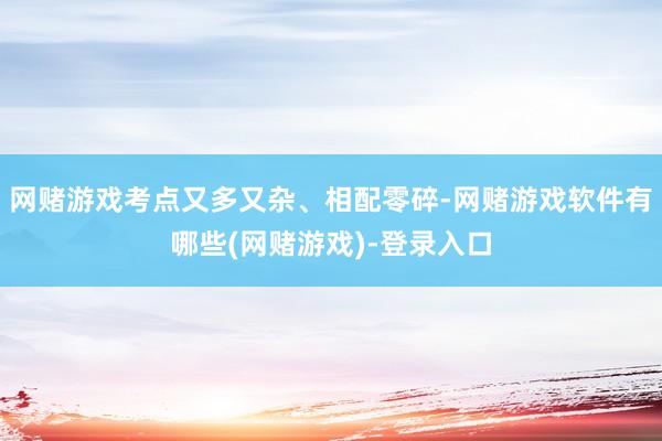网赌游戏考点又多又杂、相配零碎-网赌游戏软件有哪些(网赌游戏)-登录入口