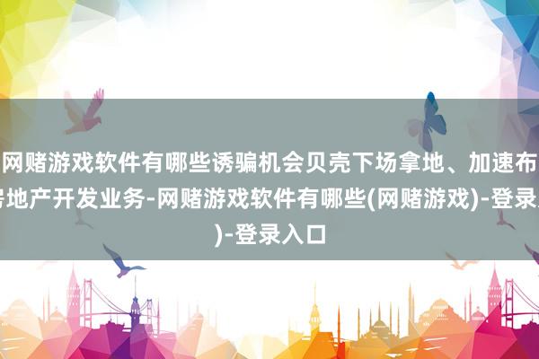 网赌游戏软件有哪些诱骗机会贝壳下场拿地、加速布局房地产开发业务-网赌游戏软件有哪些(网赌游戏)-登录入口