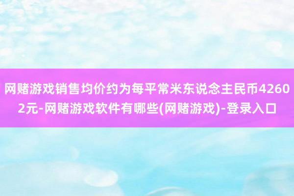网赌游戏销售均价约为每平常米东说念主民币42602元-网赌游戏软件有哪些(网赌游戏)-登录入口