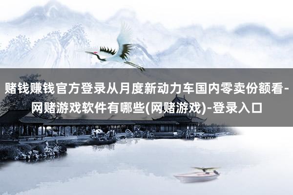 赌钱赚钱官方登录从月度新动力车国内零卖份额看-网赌游戏软件有哪些(网赌游戏)-登录入口
