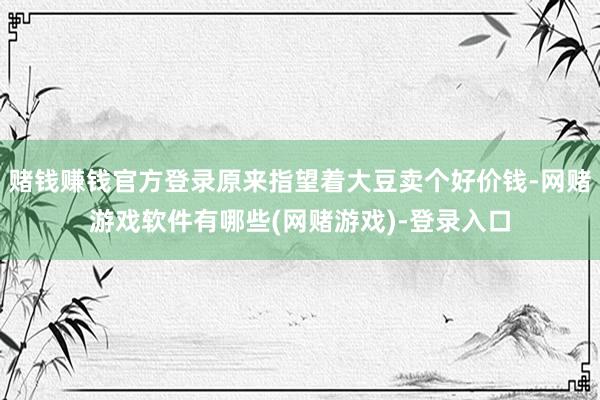 赌钱赚钱官方登录原来指望着大豆卖个好价钱-网赌游戏软件有哪些(网赌游戏)-登录入口
