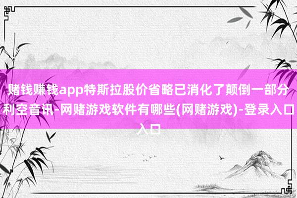 赌钱赚钱app特斯拉股价省略已消化了颠倒一部分利空音讯-网赌游戏软件有哪些(网赌游戏)-登录入口