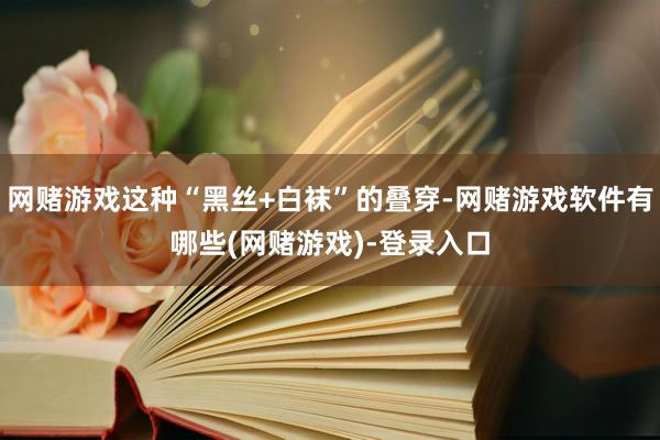 网赌游戏这种“黑丝+白袜”的叠穿-网赌游戏软件有哪些(网赌游戏)-登录入口