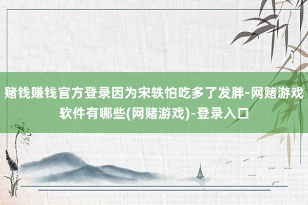 赌钱赚钱官方登录因为宋轶怕吃多了发胖-网赌游戏软件有哪些(网赌游戏)-登录入口