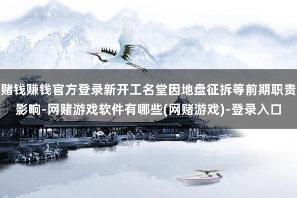 赌钱赚钱官方登录新开工名堂因地盘征拆等前期职责影响-网赌游戏软件有哪些(网赌游戏)-登录入口