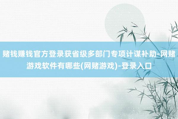 赌钱赚钱官方登录获省级多部门专项计谋补助-网赌游戏软件有哪些(网赌游戏)-登录入口