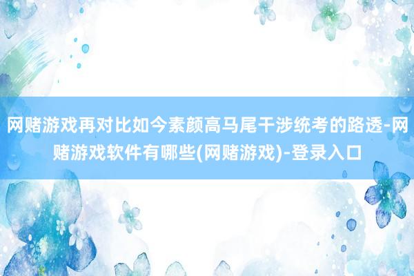 网赌游戏再对比如今素颜高马尾干涉统考的路透-网赌游戏软件有哪些(网赌游戏)-登录入口