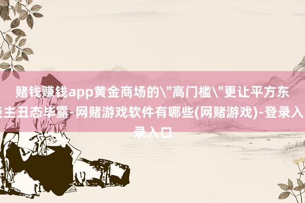 赌钱赚钱app黄金商场的＂高门槛＂更让平方东谈主丑态毕露-网赌游戏软件有哪些(网赌游戏)-登录入口