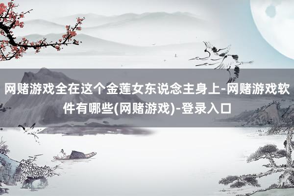 网赌游戏全在这个金莲女东说念主身上-网赌游戏软件有哪些(网赌游戏)-登录入口