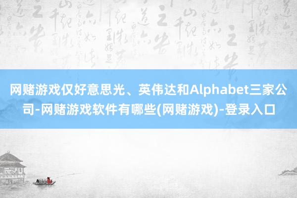 网赌游戏仅好意思光、英伟达和Alphabet三家公司-网赌游戏软件有哪些(网赌游戏)-登录入口