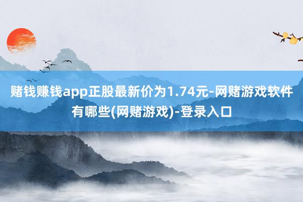 赌钱赚钱app正股最新价为1.74元-网赌游戏软件有哪些(网赌游戏)-登录入口