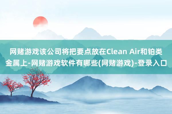 网赌游戏该公司将把要点放在Clean Air和铂类金属上-网赌游戏软件有哪些(网赌游戏)-登录入口
