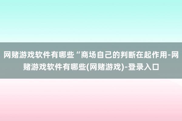 网赌游戏软件有哪些“商场自己的判断在起作用-网赌游戏软件有哪些(网赌游戏)-登录入口