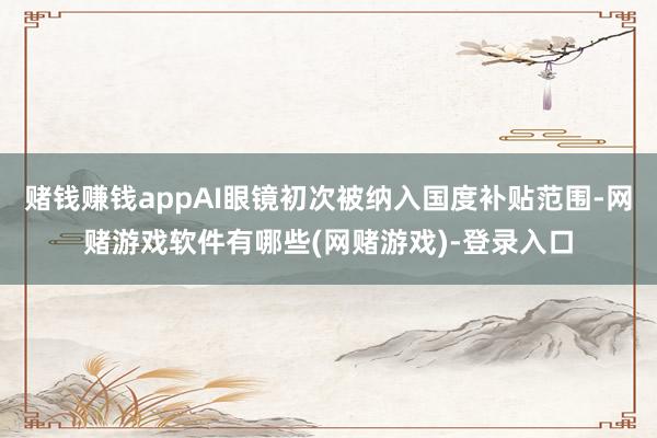 赌钱赚钱appAI眼镜初次被纳入国度补贴范围-网赌游戏软件有哪些(网赌游戏)-登录入口