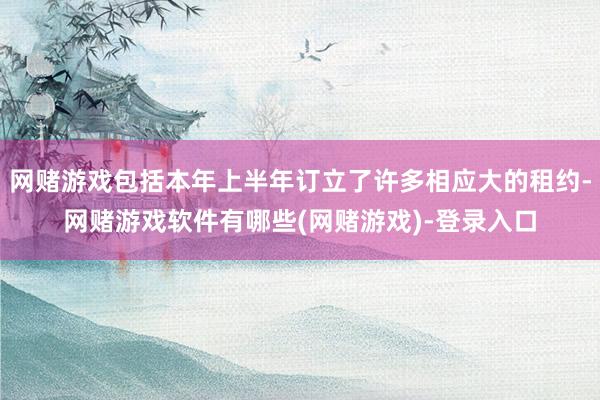 网赌游戏包括本年上半年订立了许多相应大的租约-网赌游戏软件有哪些(网赌游戏)-登录入口