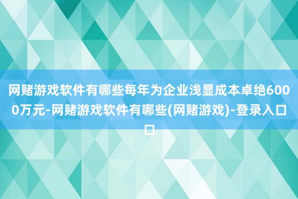 网赌游戏软件有哪些每年为企业浅显成本卓绝6000万元-网赌游戏软件有哪些(网赌游戏)-登录入口