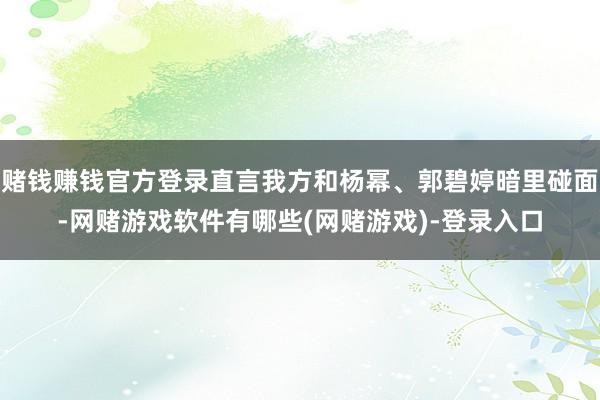 赌钱赚钱官方登录直言我方和杨幂、郭碧婷暗里碰面-网赌游戏软件有哪些(网赌游戏)-登录入口
