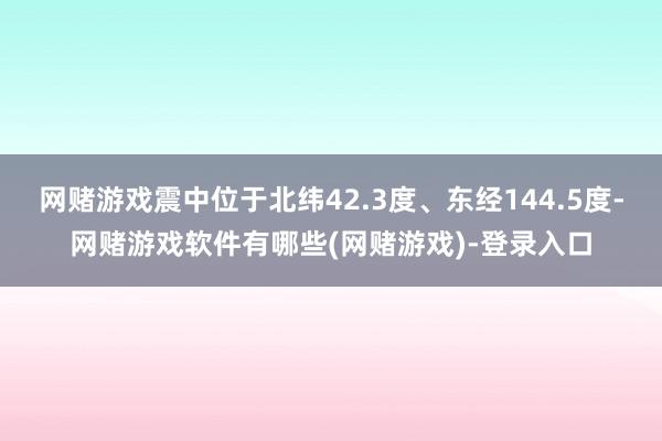 网赌游戏震中位于北纬42.3度、东经144.5度-网赌游戏软件有哪些(网赌游戏)-登录入口