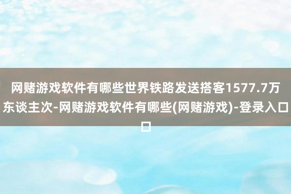 网赌游戏软件有哪些世界铁路发送搭客1577.7万东谈主次-网赌游戏软件有哪些(网赌游戏)-登录入口