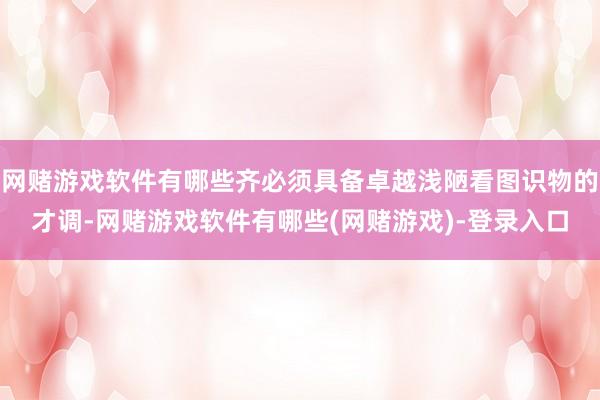 网赌游戏软件有哪些齐必须具备卓越浅陋看图识物的才调-网赌游戏软件有哪些(网赌游戏)-登录入口