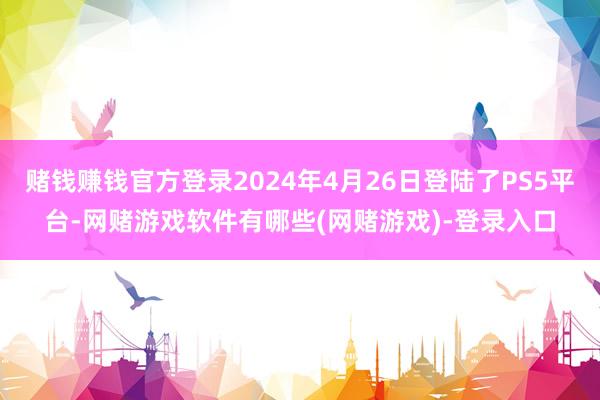 赌钱赚钱官方登录2024年4月26日登陆了PS5平台-网赌游戏软件有哪些(网赌游戏)-登录入口