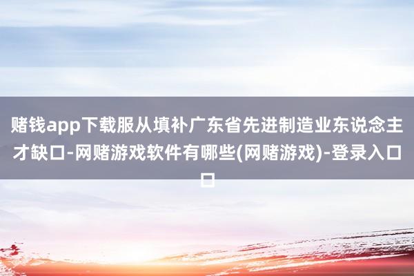 赌钱app下载服从填补广东省先进制造业东说念主才缺口-网赌游戏软件有哪些(网赌游戏)-登录入口