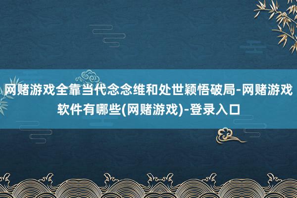 网赌游戏全靠当代念念维和处世颖悟破局-网赌游戏软件有哪些(网赌游戏)-登录入口