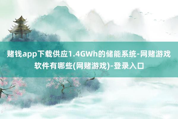 赌钱app下载供应1.4GWh的储能系统-网赌游戏软件有哪些(网赌游戏)-登录入口