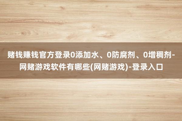 赌钱赚钱官方登录0添加水、0防腐剂、0增稠剂-网赌游戏软件有哪些(网赌游戏)-登录入口