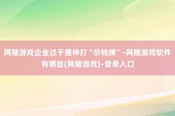 网赌游戏企业过于提神打“价钱牌”-网赌游戏软件有哪些(网赌游戏)-登录入口