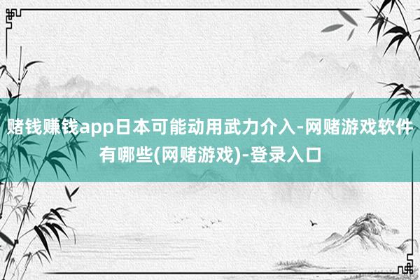赌钱赚钱app日本可能动用武力介入-网赌游戏软件有哪些(网赌游戏)-登录入口