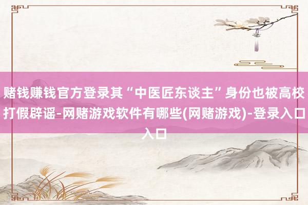 赌钱赚钱官方登录其“中医匠东谈主”身份也被高校打假辟谣-网赌游戏软件有哪些(网赌游戏)-登录入口