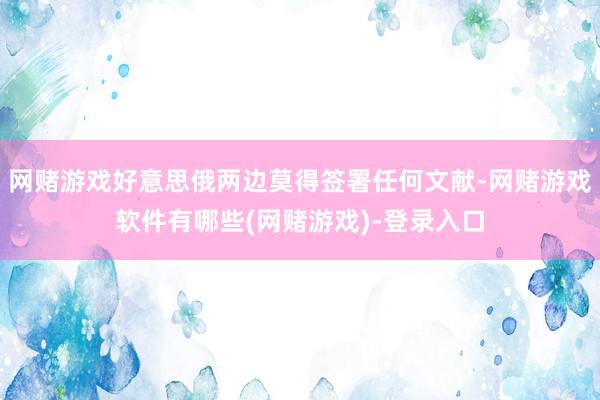 网赌游戏好意思俄两边莫得签署任何文献-网赌游戏软件有哪些(网赌游戏)-登录入口
