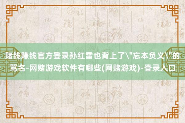 赌钱赚钱官方登录孙红雷也背上了＂忘本负义＂的骂名-网赌游戏软件有哪些(网赌游戏)-登录入口