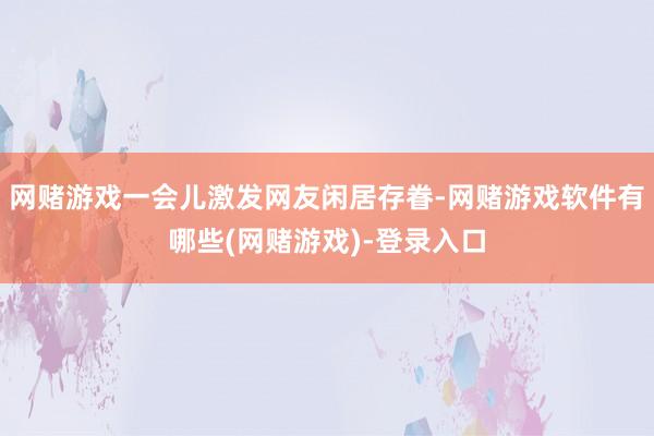 网赌游戏一会儿激发网友闲居存眷-网赌游戏软件有哪些(网赌游戏)-登录入口