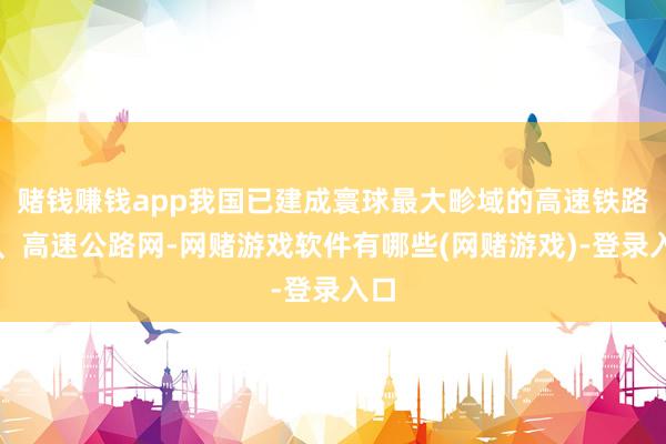 赌钱赚钱app我国已建成寰球最大畛域的高速铁路网、高速公路网-网赌游戏软件有哪些(网赌游戏)-登录入口