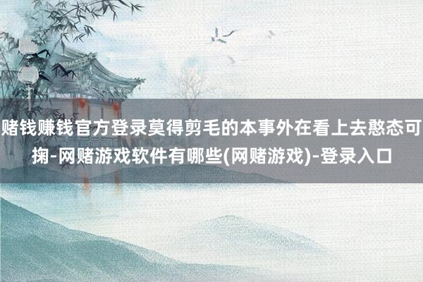 赌钱赚钱官方登录莫得剪毛的本事外在看上去憨态可掬-网赌游戏软件有哪些(网赌游戏)-登录入口