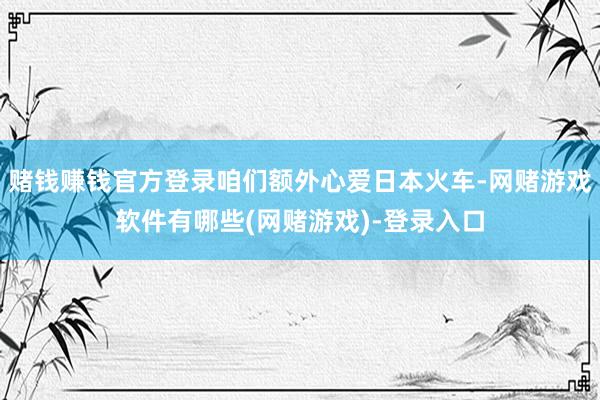 赌钱赚钱官方登录咱们额外心爱日本火车-网赌游戏软件有哪些(网赌游戏)-登录入口