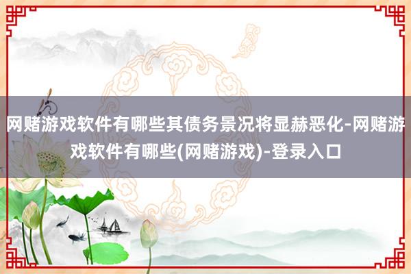 网赌游戏软件有哪些其债务景况将显赫恶化-网赌游戏软件有哪些(网赌游戏)-登录入口