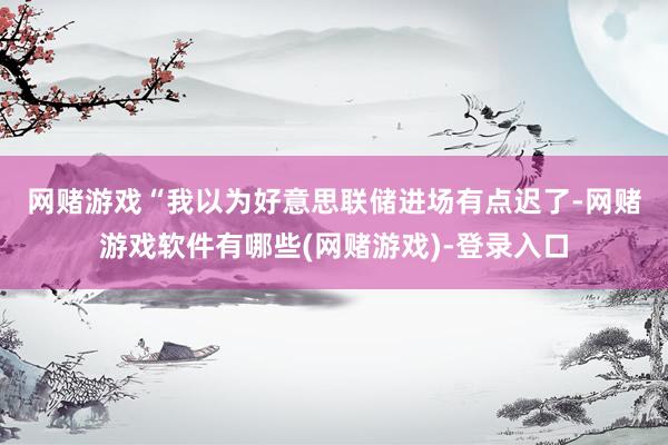 网赌游戏　　“我以为好意思联储进场有点迟了-网赌游戏软件有哪些(网赌游戏)-登录入口