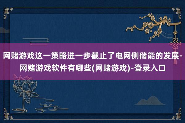 网赌游戏这一策略进一步截止了电网侧储能的发展-网赌游戏软件有哪些(网赌游戏)-登录入口