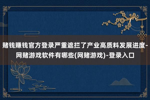 赌钱赚钱官方登录严重遮拦了产业高质料发展进度-网赌游戏软件有哪些(网赌游戏)-登录入口