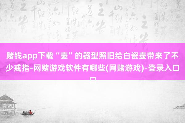 赌钱app下载“壶”的器型照旧给白瓷壶带来了不少戒指-网赌游戏软件有哪些(网赌游戏)-登录入口